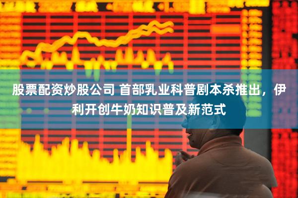股票配资炒股公司 首部乳业科普剧本杀推出，伊利开创牛奶知识普及新范式