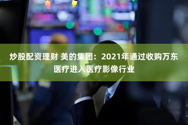 炒股配资理财 美的集团：2021年通过收购万东医疗进入医疗影像行业