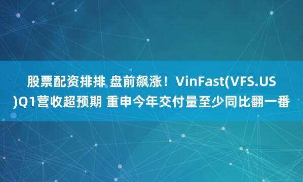 股票配资排排 盘前飙涨！VinFast(VFS.US)Q1营收超预期 重申今年交付量至少同比翻一番
