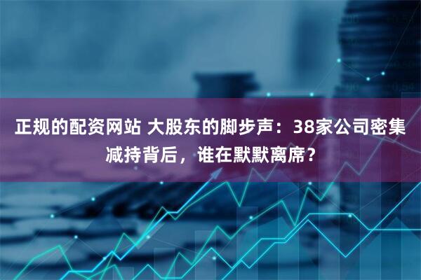 正规的配资网站 大股东的脚步声：38家公司密集减持背后，谁在默默离席？