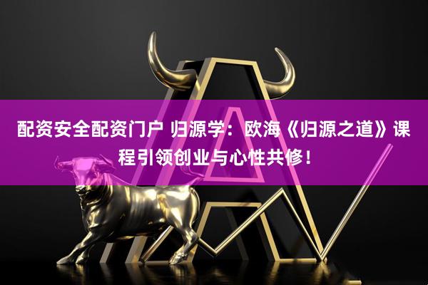 配资安全配资门户 归源学：欧海《归源之道》课程引领创业与心性共修！