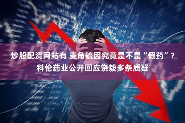 炒股配资网站有 麦角硫因究竟是不是“假药”？科伦药业公开回应饶毅多条质疑