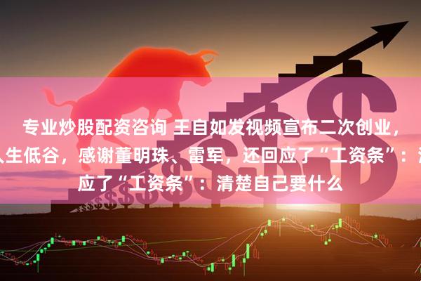 专业炒股配资咨询 王自如发视频宣布二次创业，称离开格力是人生低谷，感谢董明珠、雷军，还回应了“工资条”：清楚自己要什么