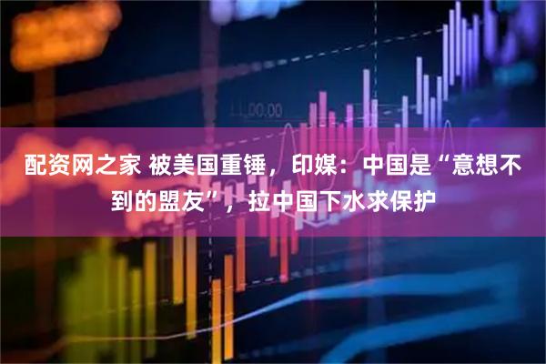 配资网之家 被美国重锤，印媒：中国是“意想不到的盟友”，拉中国下水求保护