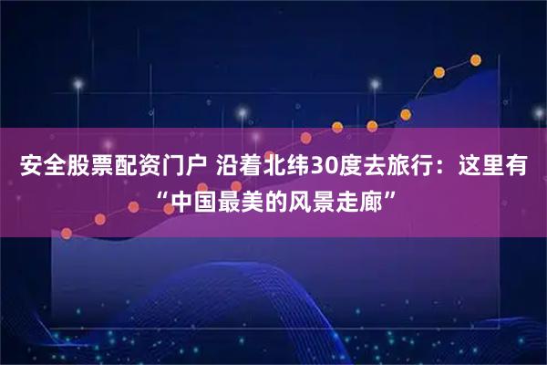 安全股票配资门户 沿着北纬30度去旅行：这里有“中国最美的风景走廊”