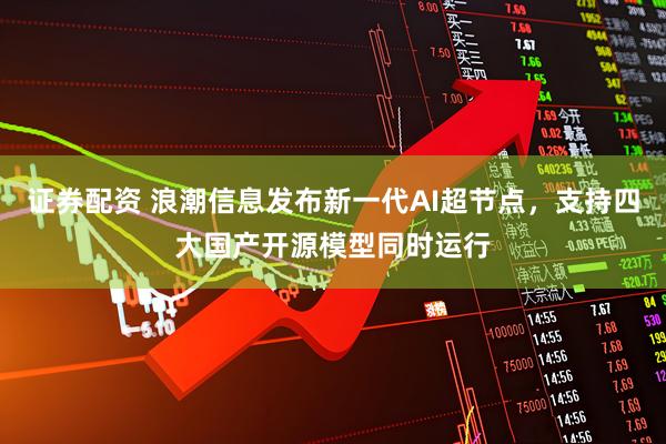 证券配资 浪潮信息发布新一代AI超节点，支持四大国产开源模型同时运行