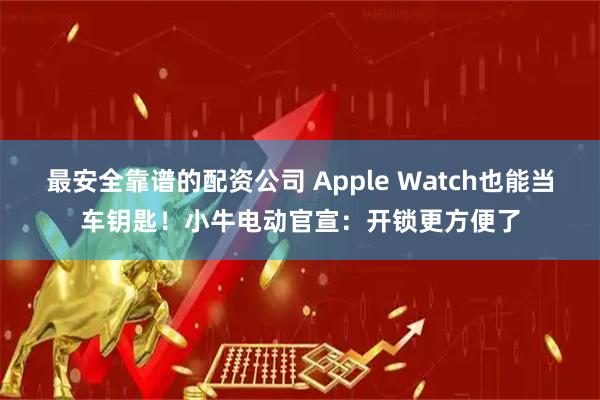 最安全靠谱的配资公司 Apple Watch也能当车钥匙！小牛电动官宣：开锁更方便了