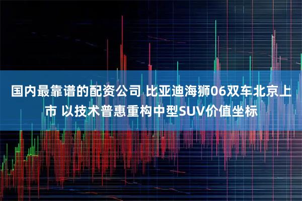 国内最靠谱的配资公司 比亚迪海狮06双车北京上市 以技术普惠重构中型SUV价值坐标