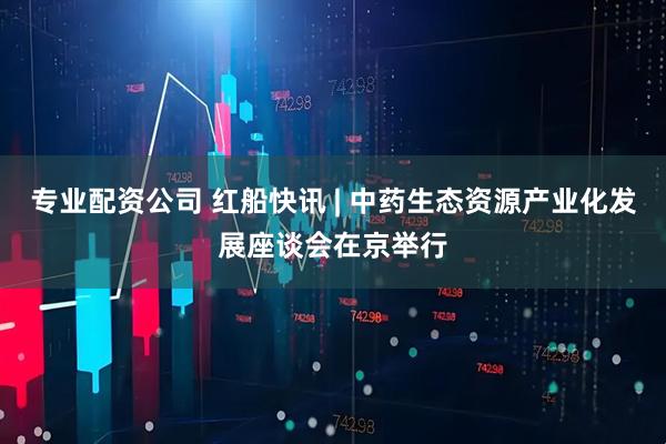 专业配资公司 红船快讯 | 中药生态资源产业化发展座谈会在京举行
