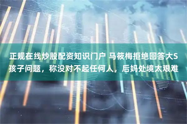 正规在线炒股配资知识门户 马筱梅拒绝回答大S孩子问题，称没对不起任何人，后妈处境太艰难