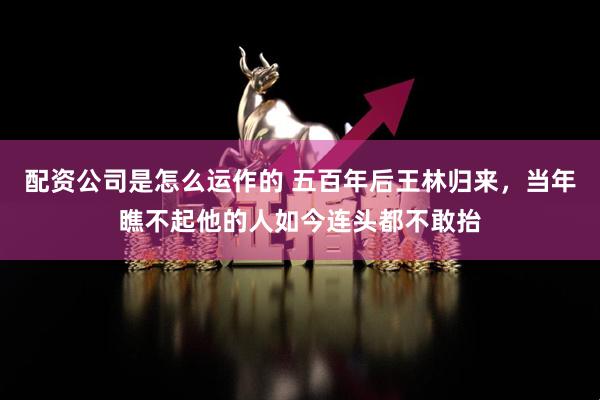 配资公司是怎么运作的 五百年后王林归来，当年瞧不起他的人如今连头都不敢抬