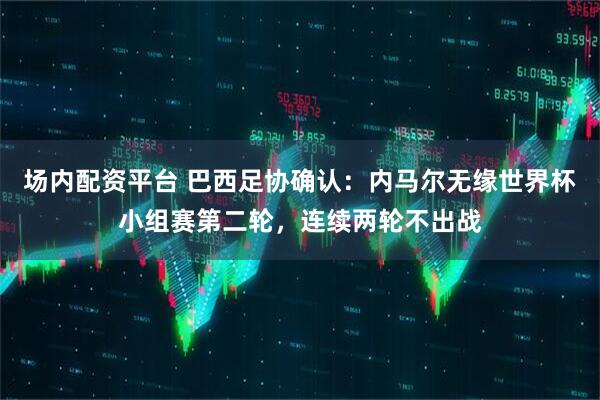 场内配资平台 巴西足协确认：内马尔无缘世界杯小组赛第二轮，连续两轮不出战