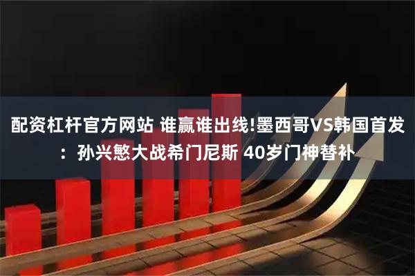 配资杠杆官方网站 谁赢谁出线!墨西哥VS韩国首发：孙兴慜大战希门尼斯 40岁门神替补
