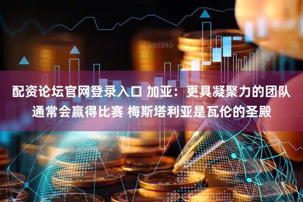 配资论坛官网登录入口 加亚：更具凝聚力的团队通常会赢得比赛 梅斯塔利亚是瓦伦的圣殿