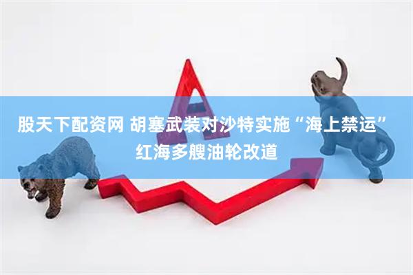 股天下配资网 胡塞武装对沙特实施“海上禁运” 红海多艘油轮改道