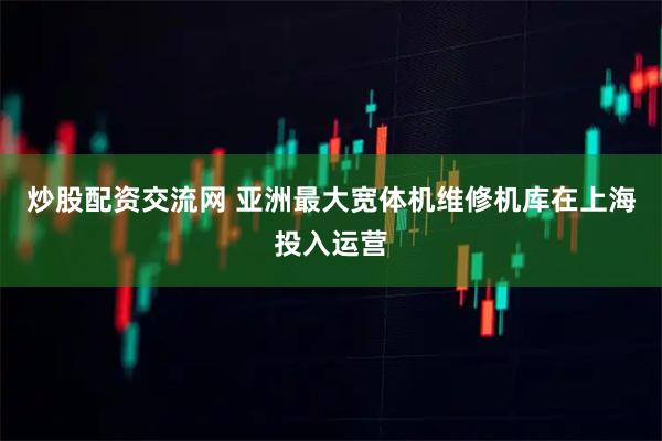 炒股配资交流网 亚洲最大宽体机维修机库在上海投入运营